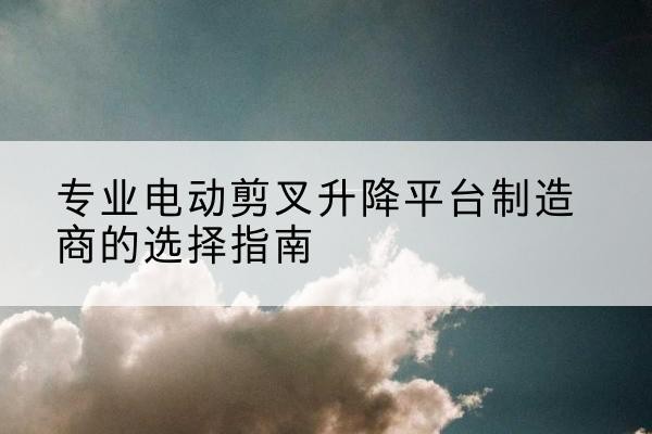 宿城电动剪叉升降平台厂家-专业电动剪叉升降平台制造商的选择指南