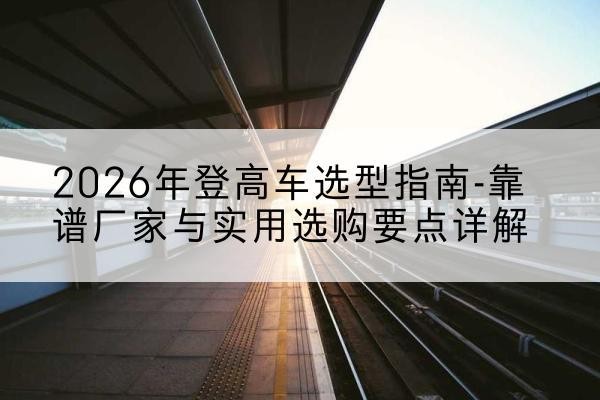 宿城登高车厂家推荐-2026年登高车选型指南-靠谱厂家与实用选购要点详解