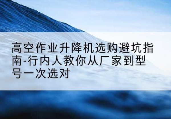 宿城升降平台厂家-高空作业升降机选购避坑指南-行内人教你从厂家到型号一次选对