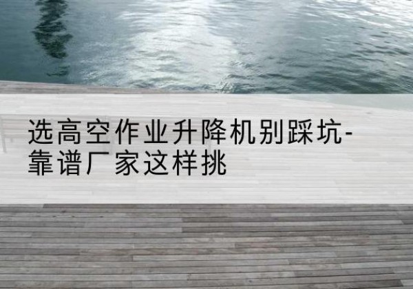 宿城剪叉式升降机厂家-选高空作业升降机别踩坑-靠谱厂家这样挑
