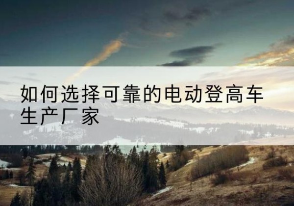 宿城电动登高车厂家-如何选择可靠的电动登高车生产厂家