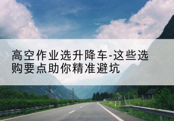 宿城升降车厂家-高空作业选升降车-这些选购要点助你*避坑