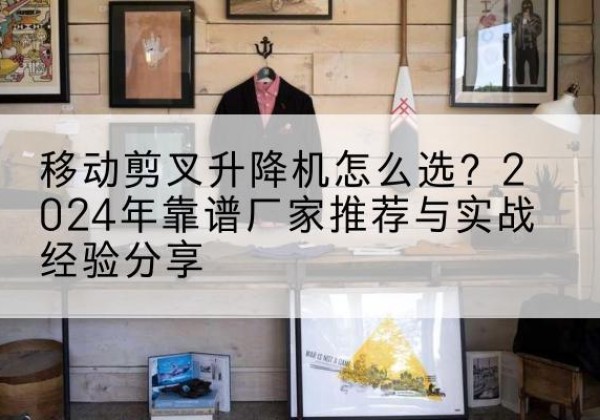 宿城升降平台厂家推荐-移动剪叉升降机怎么选？2024年靠谱厂家推荐与实战经验分享