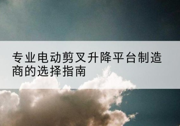 宿城电动剪叉升降平台厂家-专业电动剪叉升降平台制造商的选择指南