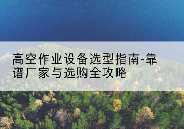 宿城升降车厂家-高空作业设备选型指南-靠谱厂家与选购全攻略