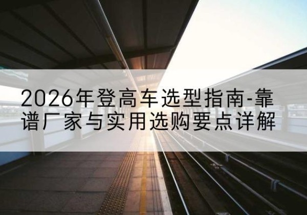 宿城登高车厂家推荐-2026年登高车选型指南-靠谱厂家与实用选购要点详解