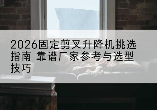 宿城固定剪叉升降机厂家推荐-2026固定剪叉升降机挑选指南 靠谱厂家参考与选型技巧
